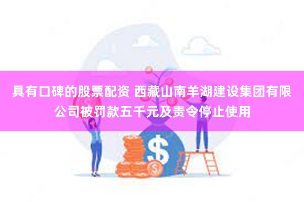 具有口碑的股票配资 西藏山南羊湖建设集团有限公司被罚款五千元及责令停止使用