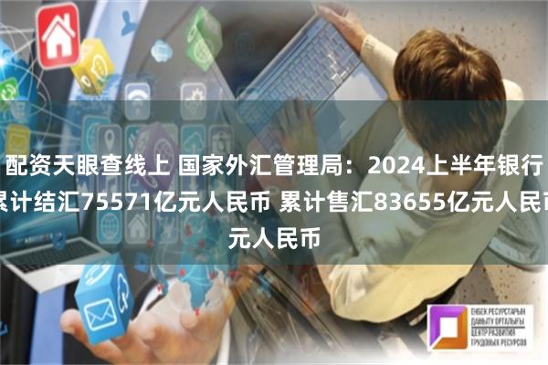 配资天眼查线上 国家外汇管理局：2024上半年银行累计结汇75571亿元人民币 累计售汇83655亿元人民币