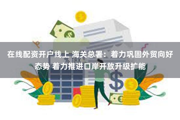 在线配资开户线上 海关总署：着力巩固外贸向好态势 着力推进口岸开放升级扩能