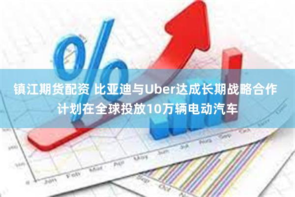 镇江期货配资 比亚迪与Uber达成长期战略合作 计划在全球投放10万辆电动汽车