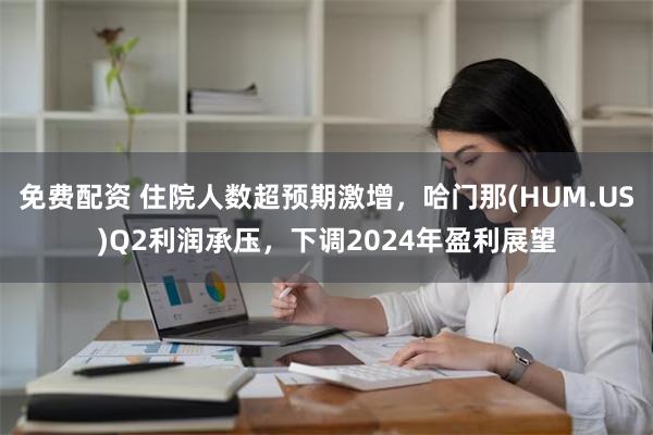 免费配资 住院人数超预期激增，哈门那(HUM.US)Q2利润承压，下调2024年盈利展望