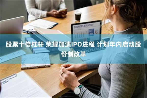 股票十倍杠杆 荣耀加速IPO进程 计划年内启动股份制改革