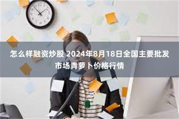 怎么样融资炒股 2024年8月18日全国主要批发市场青萝卜价格行情