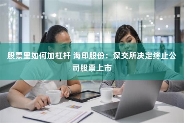 股票里如何加杠杆 海印股份：深交所决定终止公司股票上市