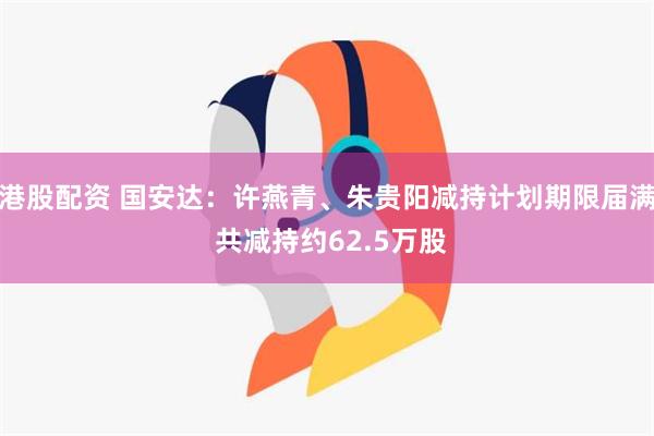 港股配资 国安达：许燕青、朱贵阳减持计划期限届满 共减持约62.5万股