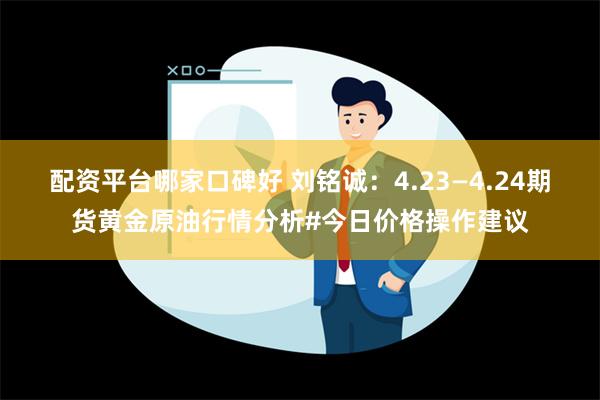 配资平台哪家口碑好 刘铭诚：4.23—4.24期货黄金原油行情分析#今日价格操作建议