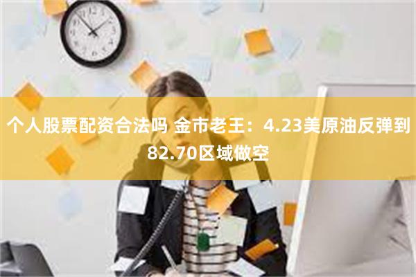 个人股票配资合法吗 金市老王：4.23美原油反弹到82.70区域做空