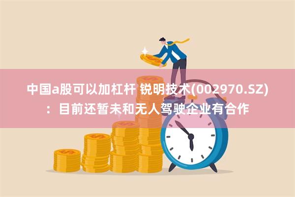 中国a股可以加杠杆 锐明技术(002970.SZ)：目前还暂未和无人驾驶企业有合作