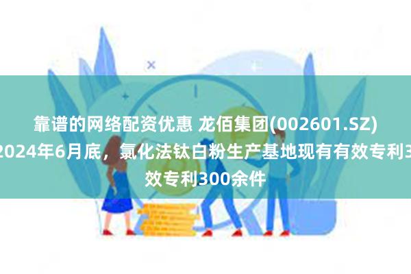 靠谱的网络配资优惠 龙佰集团(002601.SZ)：截止2024年6月底，氯化法钛白粉生产基地现有有效专利300余件