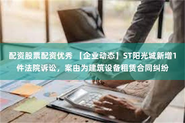 配资股票配资优秀 【企业动态】ST阳光城新增1件法院诉讼，案由为建筑设备租赁合同纠纷