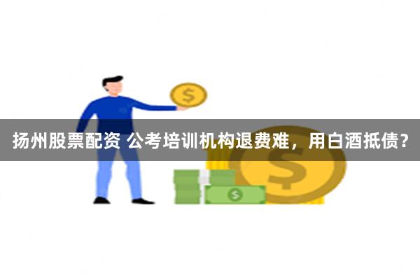 扬州股票配资 公考培训机构退费难，用白酒抵债？