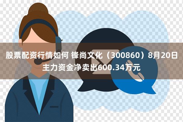 股票配资行情如何 锋尚文化（300860）8月20日主力资金净卖出600.34万元