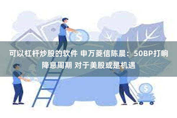 可以杠杆炒股的软件 申万菱信陈晨：50BP打响降息周期 对于美股或是机遇