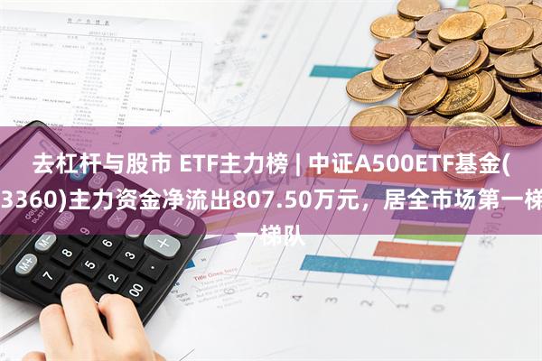 去杠杆与股市 ETF主力榜 | 中证A500ETF基金(563360)主力资金净流出807.50万元，居全市场第一梯队