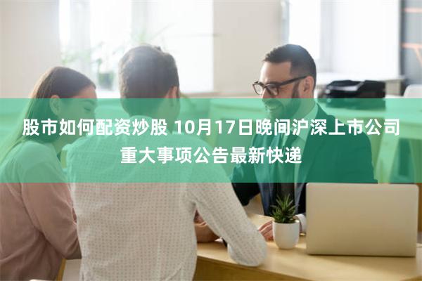 股市如何配资炒股 10月17日晚间沪深上市公司重大事项公告最新快递