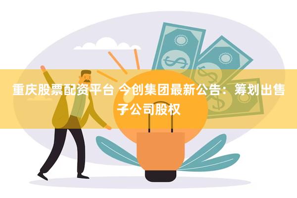 重庆股票配资平台 今创集团最新公告：筹划出售子公司股权