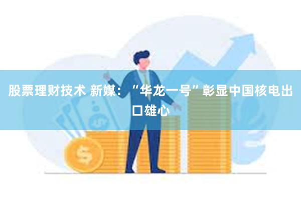 股票理财技术 新媒：“华龙一号”彰显中国核电出口雄心