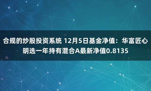 合规的炒股投资系统 12月5日基金净值：华富匠心明选一年持有混合A最新净值0.8135