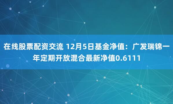 在线股票配资交流 12月5日基金净值：广发瑞锦一年定期开放混合最新净值0.6111