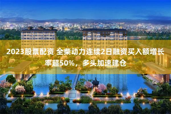 2023股票配资 全柴动力连续2日融资买入额增长率超50%，多头加速建仓