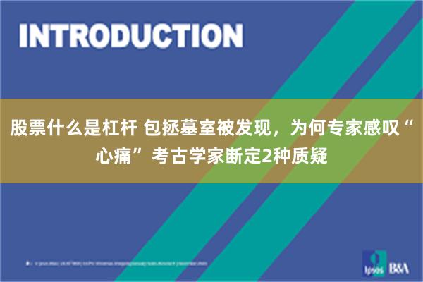 股票什么是杠杆 包拯墓室被发现，为何专家感叹“心痛” 考古学家断定2种质疑