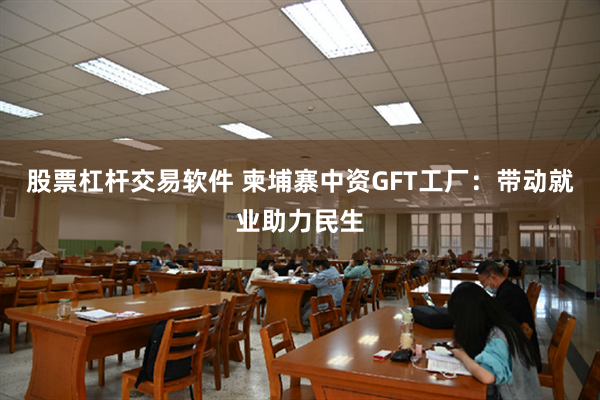 股票杠杆交易软件 柬埔寨中资GFT工厂：带动就业助力民生