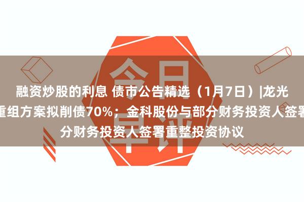 融资炒股的利息 债市公告精选（1月7日）|龙光集团境外债务重组方案拟削债70%；金科股份与部分财务投资人签署重整投资协议