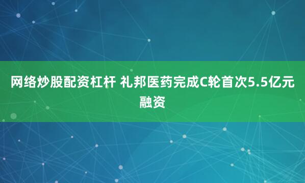 网络炒股配资杠杆 礼邦医药完成C轮首次5.5亿元融资