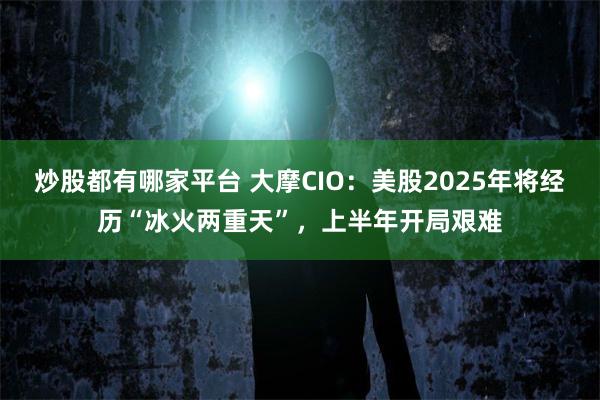 炒股都有哪家平台 大摩CIO：美股2025年将经历“冰火两重天”，上半年开局艰难