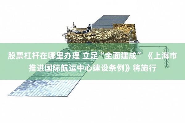 股票杠杆在哪里办理 立足“全面建成” 《上海市推进国际航运中心建设条例》将施行