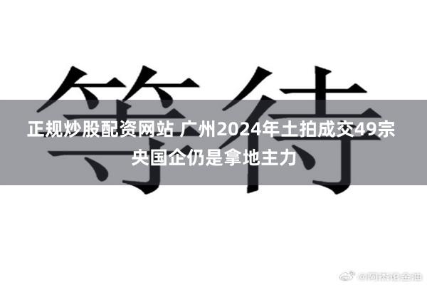 正规炒股配资网站 广州2024年土拍成交49宗 央国企仍是拿地主力