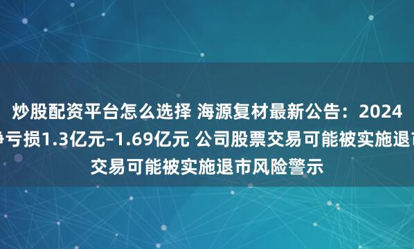 炒股配资平台怎么选择 海源复材最新公告：2024年度预计净亏损1.3亿元–1.69亿元 公司股票交易可能被实施退市风险警示