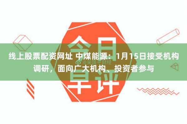 线上股票配资网址 中煤能源：1月15日接受机构调研，面向广大机构、投资者参与