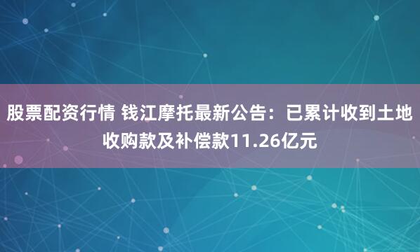 股票配资行情 钱江摩托最新公告：已累计收到土地收购款及补偿款11.26亿元