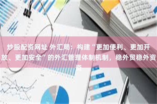 炒股配资网址 外汇局：构建“更加便利、更加开放、更加安全”的外汇管理体制机制，稳外贸稳外资