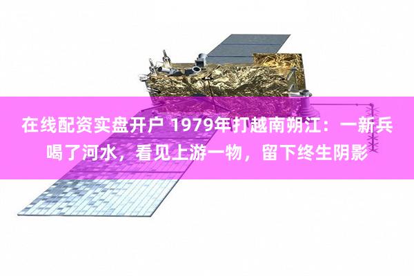 在线配资实盘开户 1979年打越南朔江：一新兵喝了河水，看见上游一物，留下终生阴影