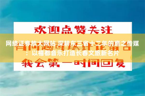 网络证劵放大网站 深耕东三省十二年的鹰之传媒：以禧都音乐打造长春文旅新名片