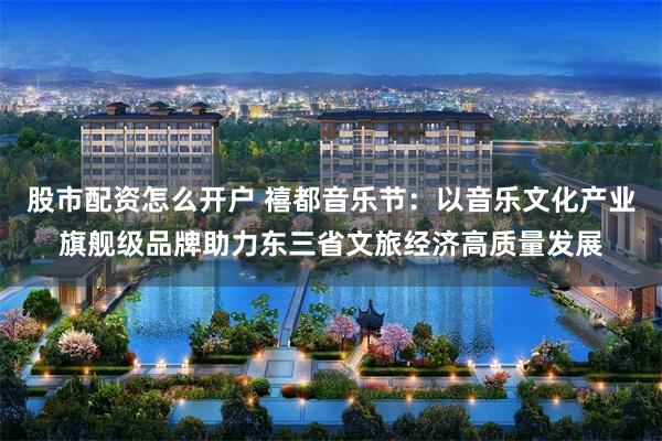 股市配资怎么开户 禧都音乐节：以音乐文化产业旗舰级品牌助力东三省文旅经济高质量发展