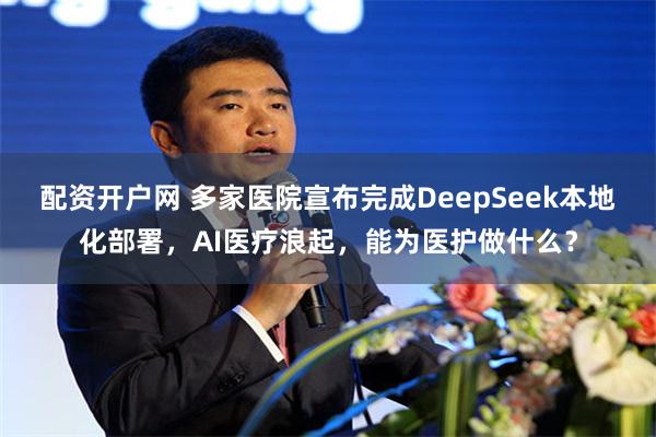 配资开户网 多家医院宣布完成DeepSeek本地化部署，AI医疗浪起，能为医护做什么？