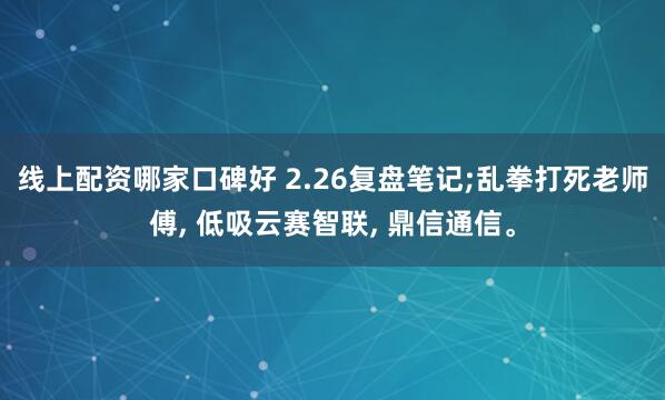 线上配资哪家口碑好 2.26复盘笔记;乱拳打死老师傅, 低吸云赛智联, 鼎信通信。