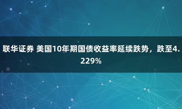 联华证券 美国10年期国债收益率延续跌势，跌至4.229%