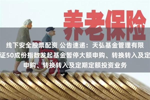 线下安全股票配资 公告速递：天弘基金管理有限公司关于天弘北证50成份指数发起基金暂停大额申购、转换转入及定期定额投资业务
